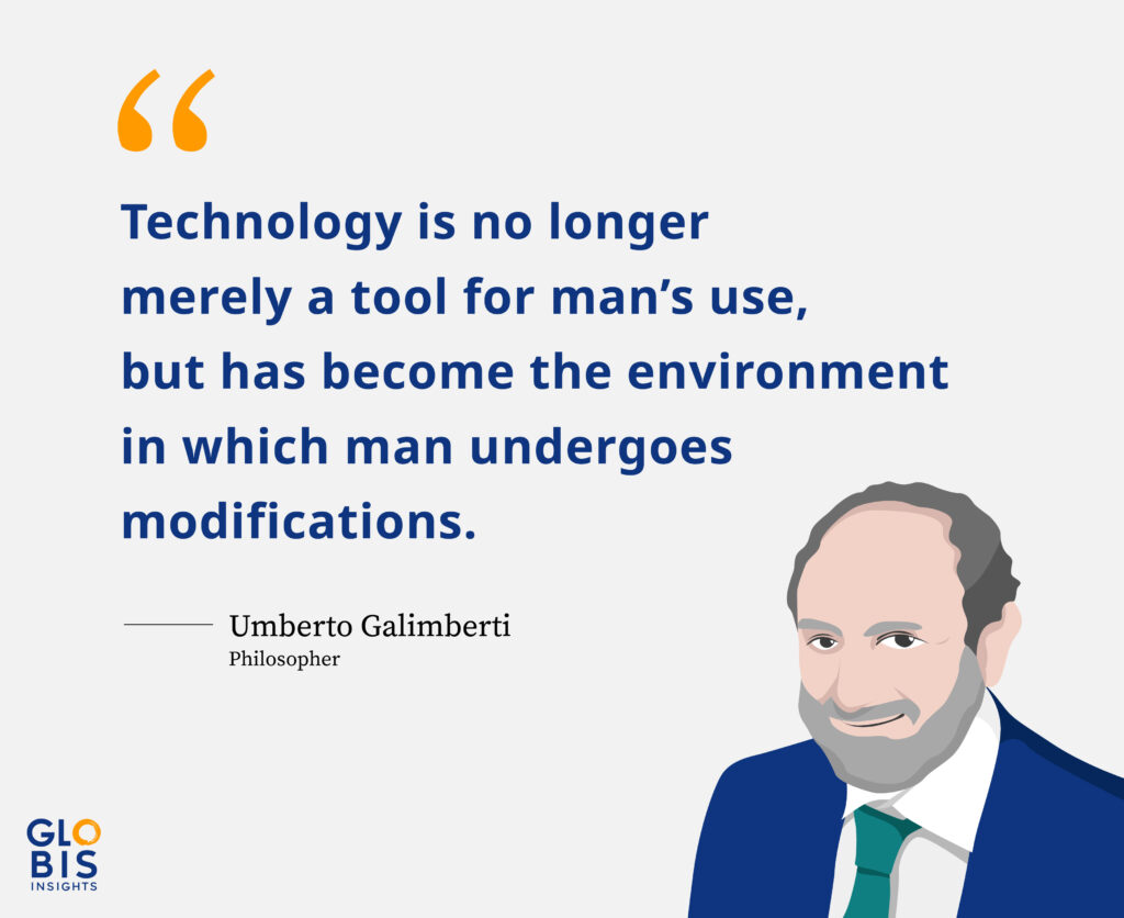 "Technology is no longer merely a tool for man's use, but has become the environment in which man undergoes modifications." - Umberto Galimberti, Philosopher 